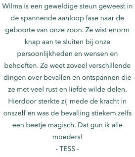 Wilma is een geweldige steun geweest in de spannende aanloop fase naar de geboorte van onze zoon. Ze wist enorm knap aan te sluiten bij onze persoonlijkheden en wensen en behoeften. Ze weet zoveel verschillende dingen over bevallen en ontspannen die ze met veel rust en liefde wilde delen. Hierdoor sterkte zij mede de kracht in onszelf en was de bevalling stiekem zelfs een beetje magisch. Dat gun ik alle moeders! - TESS -