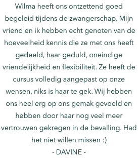 Wilma heeft ons ontzettend goed begeleid tijdens de zwangerschap. Mijn vriend en ik hebben echt genoten van de hoeveelheid kennis die ze met ons heeft gedeeld, haar geduld, oneindige vriendelijkheid en flexibiliteit. Ze heeft de cursus volledig aangepast op onze wensen, niks is haar te gek. Wij hebben ons heel erg op ons gemak gevoeld en hebben door haar nog veel meer vertrouwen gekregen in de bevalling. Had het niet willen missen :) - DAVINE -