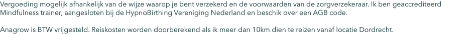 Vergoeding mogelijk afhankelijk van de wijze waarop je bent verzekerd en de voorwaarden van de zorgverzekeraar. Ik ben geaccrediteerd Mindfulness trainer, aangesloten bij de HypnoBirthing Vereniging Nederland en beschik over een AGB code. Anagrow is BTW vrijgesteld. Reiskosten worden doorberekend als ik meer dan 10km dien te reizen vanaf locatie Dordrecht.