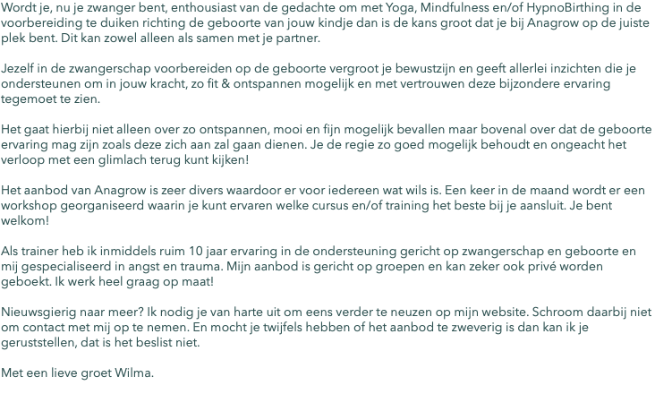 Wordt je, nu je zwanger bent, enthousiast van de gedachte om met Yoga, Mindfulness en/of HypnoBirthing in de voorbereiding te duiken richting de geboorte van jouw kindje dan is de kans groot dat je bij Anagrow op de juiste plek bent. Dit kan zowel alleen als samen met je partner. Jezelf in de zwangerschap voorbereiden op de geboorte vergroot je bewustzijn en geeft allerlei inzichten die je ondersteunen om in jouw kracht, zo fit & ontspannen mogelijk en met vertrouwen deze bijzondere ervaring tegemoet te zien. Het gaat hierbij niet alleen over zo ontspannen, mooi en fijn mogelijk bevallen maar bovenal over dat de geboorte ervaring mag zijn zoals deze zich aan zal gaan dienen. Je de regie zo goed mogelijk behoudt en ongeacht het verloop met een glimlach terug kunt kijken! Het aanbod van Anagrow is zeer divers waardoor er voor iedereen wat wils is. Een keer in de maand wordt er een workshop georganiseerd waarin je kunt ervaren welke cursus en/of training het beste bij je aansluit. Je bent welkom! Als trainer heb ik inmiddels ruim 10 jaar ervaring in de ondersteuning gericht op zwangerschap en geboorte en mij gespecialiseerd in angst en trauma. Mijn aanbod is gericht op groepen en kan zeker ook privé worden geboekt. Ik werk heel graag op maat! Nieuwsgierig naar meer? Ik nodig je van harte uit om eens verder te neuzen op mijn website. Schroom daarbij niet om contact met mij op te nemen. En mocht je twijfels hebben of het aanbod te zweverig is dan kan ik je geruststellen, dat is het beslist niet. Met een lieve groet Wilma. 