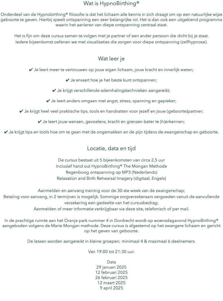 Wat is HypnoBirthing® Onderdeel van de Hypnobirthing® filosofie is dat het lichaam alle kennis in zich draagt om op een natuurlijke wijze geboorte te geven. Hierbij speelt ontspanning een zeer belangrijke rol. Het is dan ook een uitgekiend programma waarin het aanleren van diepe ontspanning centraal staat. Het is fijn om deze cursus samen te volgen met je partner of een ander persoon die dicht bij je staat. Iedere bijeenkomst oefenen we met visualisaties die zorgen voor diepe ontspanning (zelfhypnose). Wat leer je ✔︎ Je leert meer te vertrouwen op jouw eigen lichaam, jouw kracht en innerlijk weten; ✔︎ Je ervaart hoe je het beste kunt ontspannen; ✔︎ Je krijgt verschillende ademhalingstechnieken aangereikt; ✔︎ Je leert anders omgaan met angst, stress, spanning en gepieker; ✔︎ Je krijgt heel veel praktische tips, tools en handvatten voor jezelf en jouw (geboorte)partner; ✔︎ Je leert jouw wensen, gevoelens, kracht en grenzen beter te (h)erkennen; ✔︎ Je krijgt tips en tools hoe om te gaan met de ongemakken en de pijn tijdens de zwangerschap en geboorte. Locatie, data en tijd De cursus bestaat uit 5 bijeenkomsten van circa 2,5 uur Inclusief hand out HypnoBirthing® The Mongan Methode Regenboog ontspanning op MP3 (Nederlands) Relaxation and Birth Rehearsal Imagery (digitaal, Engels) Aanmelden en aanvang training voor de 30-ste week van de zwangerschap; Betaling voor aanvang, in 2 termijnen is mogelijk. Sommige zorgverzekeraars vergoeden vanuit de aanvullende verzekering een gedeelte van het cursusbedrag; Aanmelden of meer informatie verkrijgbaar via deze site, telefonisch of per mail. In de prachtige ruimte aan het Oranje park nummer 4 in Dordrecht wordt op woensdagavond HypnoBirthing® aangeboden volgens de Marie Mongan methode. Deze cursus is afgestemd op het zwangere lichaam en gericht op het geven van geboorte. De lessen worden aangereikt in kleine groepen; minimaal 4 & maximaal 6 deelnemers. Van 19:00 tot 21:30 uur. Data 29 januari 2025 12 februari 2025 26 februari 2025 12 maart 2025 9 april 2025 
