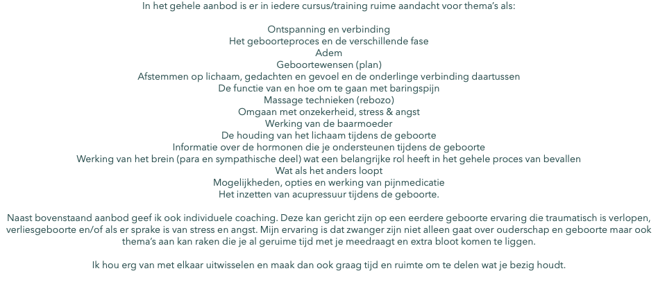 In het gehele aanbod is er in iedere cursus/training ruime aandacht voor thema’s als: Ontspanning en verbinding Het geboorteproces en de verschillende fase Adem Geboortewensen (plan) Afstemmen op lichaam, gedachten en gevoel en de onderlinge verbinding daartussen De functie van en hoe om te gaan met baringspijn Massage technieken (rebozo) Omgaan met onzekerheid, stress & angst Werking van de baarmoeder De houding van het lichaam tijdens de geboorte Informatie over de hormonen die je ondersteunen tijdens de geboorte Werking van het brein (para en sympathische deel) wat een belangrijke rol heeft in het gehele proces van bevallen Wat als het anders loopt Mogelijkheden, opties en werking van pijnmedicatie Het inzetten van acupressuur tijdens de geboorte. Naast bovenstaand aanbod geef ik ook individuele coaching. Deze kan gericht zijn op een eerdere geboorte ervaring die traumatisch is verlopen, verliesgeboorte en/of als er sprake is van stress en angst. Mijn ervaring is dat zwanger zijn niet alleen gaat over ouderschap en geboorte maar ook thema’s aan kan raken die je al geruime tijd met je meedraagt en extra bloot komen te liggen. Ik hou erg van met elkaar uitwisselen en maak dan ook graag tijd en ruimte om te delen wat je bezig houdt. 