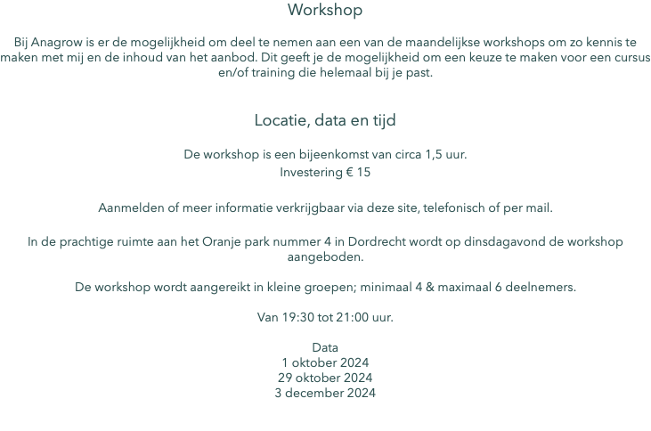 Workshop Bij Anagrow is er de mogelijkheid om deel te nemen aan een van de maandelijkse workshops om zo kennis te maken met mij en de inhoud van het aanbod. Dit geeft je de mogelijkheid om een keuze te maken voor een cursus en/of training die helemaal bij je past. Locatie, data en tijd De workshop is een bijeenkomst van circa 1,5 uur. Investering € 15 Aanmelden of meer informatie verkrijgbaar via deze site, telefonisch of per mail. In de prachtige ruimte aan het Oranje park nummer 4 in Dordrecht wordt op dinsdagavond de workshop aangeboden. De workshop wordt aangereikt in kleine groepen; minimaal 4 & maximaal 6 deelnemers. Van 19:30 tot 21:00 uur. Data 1 oktober 2024 29 oktober 2024 3 december 2024 