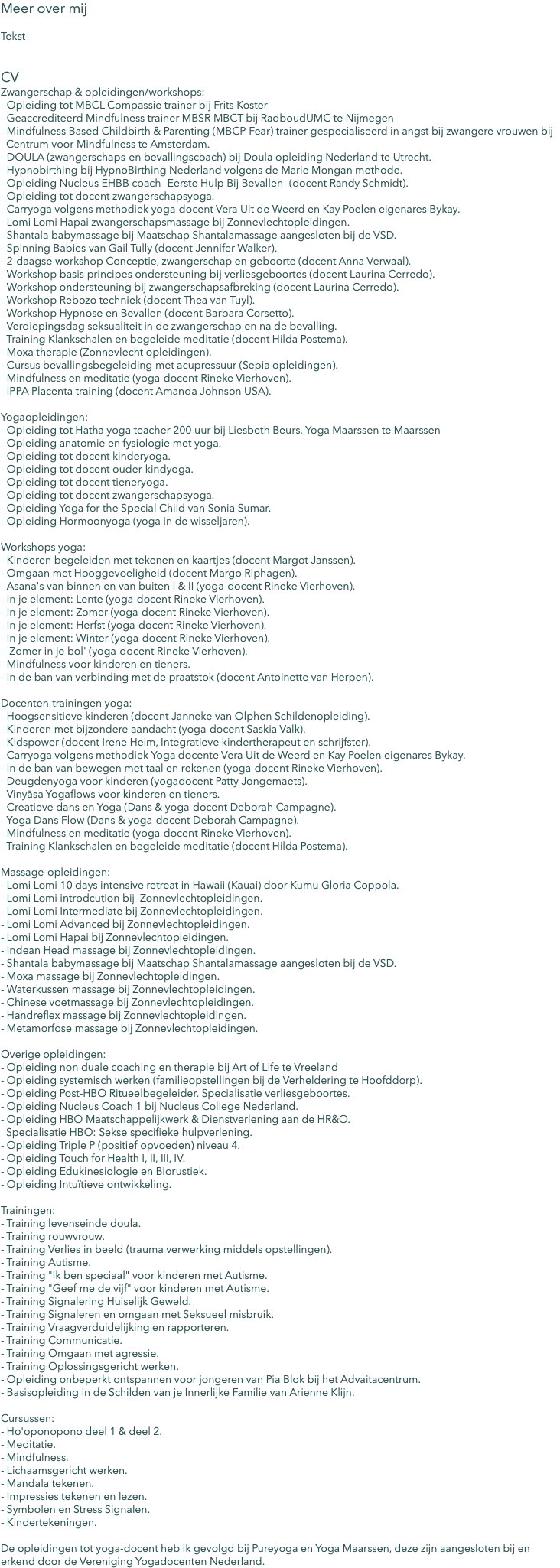 Meer over mij Tekst CV Zwangerschap & opleidingen/workshops: - Opleiding tot MBCL Compassie trainer bij Frits Koster - Geaccrediteerd Mindfulness trainer MBSR MBCT bij RadboudUMC te Nijmegen - Mindfulness Based Childbirth & Parenting (MBCP-Fear) trainer gespecialiseerd in angst bij zwangere vrouwen bij Centrum voor Mindfulness te Amsterdam. - DOULA (zwangerschaps-en bevallingscoach) bij Doula opleiding Nederland te Utrecht. - Hypnobirthing bij HypnoBirthing Nederland volgens de Marie Mongan methode. - Opleiding Nucleus EHBB coach -Eerste Hulp Bij Bevallen- (docent Randy Schmidt). - Opleiding tot docent zwangerschapsyoga. - Carryoga volgens methodiek yoga-docent Vera Uit de Weerd en Kay Poelen eigenares Bykay. - Lomi Lomi Hapai zwangerschapsmassage bij Zonnevlechtopleidingen. - Shantala babymassage bij Maatschap Shantalamassage aangesloten bij de VSD. - Spinning Babies van Gail Tully (docent Jennifer Walker). - 2-daagse workshop Conceptie, zwangerschap en geboorte (docent Anna Verwaal). - Workshop basis principes ondersteuning bij verliesgeboortes (docent Laurina Cerredo). - Workshop ondersteuning bij zwangerschapsafbreking (docent Laurina Cerredo). - Workshop Rebozo techniek (docent Thea van Tuyl). - Workshop Hypnose en Bevallen (docent Barbara Corsetto). - Verdiepingsdag seksualiteit in de zwangerschap en na de bevalling. - Training Klankschalen en begeleide meditatie (docent Hilda Postema). - Moxa therapie (Zonnevlecht opleidingen). - Cursus bevallingsbegeleiding met acupressuur (Sepia opleidingen). - Mindfulness en meditatie (yoga-docent Rineke Vierhoven). - IPPA Placenta training (docent Amanda Johnson USA). Yogaopleidingen: - Opleiding tot Hatha yoga teacher 200 uur bij Liesbeth Beurs, Yoga Maarssen te Maarssen - Opleiding anatomie en fysiologie met yoga. - Opleiding tot docent kinderyoga. - Opleiding tot docent ouder-kindyoga. - Opleiding tot docent tieneryoga. - Opleiding tot docent zwangerschapsyoga. - Opleiding Yoga for the Special Child van Sonia Sumar. - Opleiding Hormoonyoga (yoga in de wisseljaren). Workshops yoga: - Kinderen begeleiden met tekenen en kaartjes (docent Margot Janssen). - Omgaan met Hooggevoeligheid (docent Margo Riphagen). - Asana's van binnen en van buiten I & II (yoga-docent Rineke Vierhoven). - In je element: Lente (yoga-docent Rineke Vierhoven). - In je element: Zomer (yoga-docent Rineke Vierhoven). - In je element: Herfst (yoga-docent Rineke Vierhoven). - In je element: Winter (yoga-docent Rineke Vierhoven). - 'Zomer in je bol' (yoga-docent Rineke Vierhoven). - Mindfulness voor kinderen en tieners. - In de ban van verbinding met de praatstok (docent Antoinette van Herpen). Docenten-trainingen yoga: - Hoogsensitieve kinderen (docent Janneke van Olphen Schildenopleiding). - Kinderen met bijzondere aandacht (yoga-docent Saskia Valk). - Kidspower (docent Irene Heim, Integratieve kindertherapeut en schrijfster). - Carryoga volgens methodiek Yoga docente Vera Uit de Weerd en Kay Poelen eigenares Bykay. - In de ban van bewegen met taal en rekenen (yoga-docent Rineke Vierhoven). - Deugdenyoga voor kinderen (yogadocent Patty Jongemaets). - Vinyāsa Yogaflows voor kinderen en tieners. - Creatieve dans en Yoga (Dans & yoga-docent Deborah Campagne). - Yoga Dans Flow (Dans & yoga-docent Deborah Campagne). - Mindfulness en meditatie (yoga-docent Rineke Vierhoven). - Training Klankschalen en begeleide meditatie (docent Hilda Postema). Massage-opleidingen: - Lomi Lomi 10 days intensive retreat in Hawaii (Kauai) door Kumu Gloria Coppola. - Lomi Lomi introdcution bij Zonnevlechtopleidingen. - Lomi Lomi Intermediate bij Zonnevlechtopleidingen. - Lomi Lomi Advanced bij Zonnevlechtopleidingen. - Lomi Lomi Hapai bij Zonnevlechtopleidingen. - Indean Head massage bij Zonnevlechtopleidingen. - Shantala babymassage bij Maatschap Shantalamassage aangesloten bij de VSD. - Moxa massage bij Zonnevlechtopleidingen. - Waterkussen massage bij Zonnevlechtopleidingen. - Chinese voetmassage bij Zonnevlechtopleidingen. - Handreflex massage bij Zonnevlechtopleidingen. - Metamorfose massage bij Zonnevlechtopleidingen. Overige opleidingen: - Opleiding non duale coaching en therapie bij Art of Life te Vreeland - Opleiding systemisch werken (familieopstellingen bij de Verheldering te Hoofddorp). - Opleiding Post-HBO Ritueelbegeleider. Specialisatie verliesgeboortes. - Opleiding Nucleus Coach 1 bij Nucleus College Nederland. - Opleiding HBO Maatschappelijkwerk & Dienstverlening aan de HR&O. Specialisatie HBO: Sekse specifieke hulpverlening. - Opleiding Triple P (positief opvoeden) niveau 4. - Opleiding Touch for Health I, II, III, IV. - Opleiding Edukinesiologie en Biorustiek. - Opleiding Intuïtieve ontwikkeling. Trainingen: - Training levenseinde doula. - Training rouwvrouw. - Training Verlies in beeld (trauma verwerking middels opstellingen). - Training Autisme. - Training "Ik ben speciaal" voor kinderen met Autisme. - Training "Geef me de vijf" voor kinderen met Autisme. - Training Signalering Huiselijk Geweld. - Training Signaleren en omgaan met Seksueel misbruik. - Training Vraagverduidelijking en rapporteren. - Training Communicatie. - Training Omgaan met agressie. - Training Oplossingsgericht werken. - Opleiding onbeperkt ontspannen voor jongeren van Pia Blok bij het Advaitacentrum. - Basisopleiding in de Schilden van je Innerlijke Familie van Arienne Klijn. Cursussen: - Ho'oponopono deel 1 & deel 2. - Meditatie. - Mindfulness. - Lichaamsgericht werken. - Mandala tekenen. - Impressies tekenen en lezen. - Symbolen en Stress Signalen. - Kindertekeningen. De opleidingen tot yoga-docent heb ik gevolgd bij Pureyoga en Yoga Maarssen, deze zijn aangesloten bij en erkend door de Vereniging Yogadocenten Nederland.